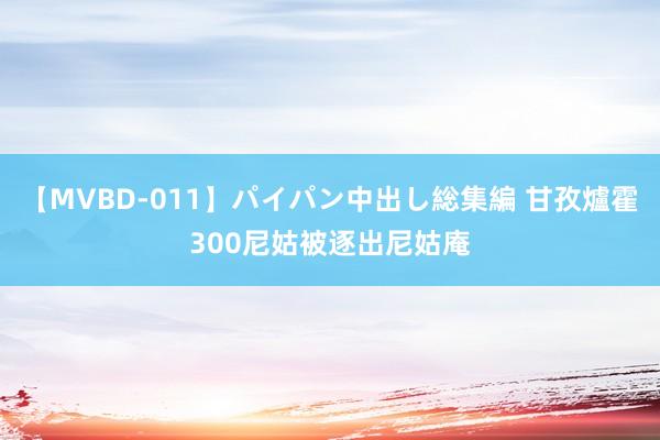 【MVBD-011】パイパン中出し総集編 甘孜爐霍300尼姑被逐出尼姑庵