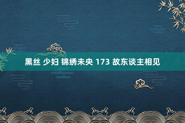 黑丝 少妇 锦绣未央 173 故东谈主相见