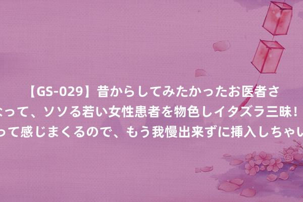 【GS-029】昔からしてみたかったお医者さんゴッコ ニセ医者になって、ソソる若い女性患者を物色しイタズラ三昧！パンツにシミまで作って感じまくるので、もう我慢出来ずに挿入しちゃいました。ああ、昔から憧れていたお医者さんゴッコをついに達成！ 新加坡端了无视疫情的地下淫窟，30女子卖淫被握19须眉被罚！