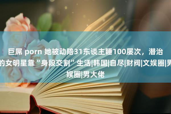 巨屌 porn 她被动陪31东谈主睡100屡次，潜治安下的女明星靠“身段交割”生活|韩国|自尽|财阀|文娱圈|男大佬