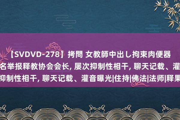 【SVDVD-278】拷問 女教師中出し拘束肉便器 仁科百華 RISA 尼姑实名举报释教协会会长， 屡次抑制性相干， 聊天记载、灌音曝光|住持|佛法|法师|释果