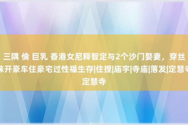 三隅 倫 巨乳 香港女尼释智定与2个沙门娶妻，穿丝袜开豪车住豪宅过性福生存|住捏|庙宇|寺庙|落发|定慧寺