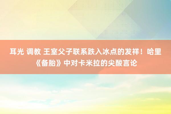 耳光 调教 王室父子联系跌入冰点的发祥！哈里《备胎》中对卡米拉的尖酸言论