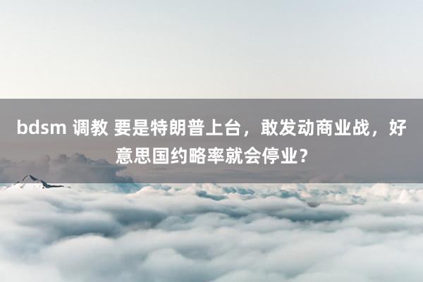 bdsm 调教 要是特朗普上台，敢发动商业战，好意思国约略率就会停业？