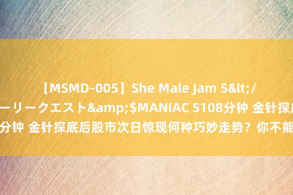 【MSMD-005】She Male Jam 5</a>2008-08-04グローリークエスト&$MANIAC S108分钟 金针探底后股市次日惊现何种巧妙走势？你不能错过的投资先机！