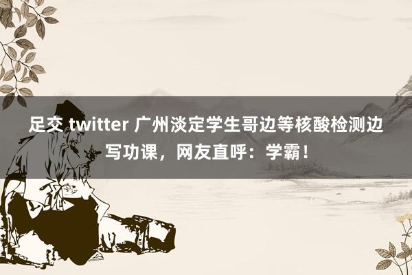 足交 twitter 广州淡定学生哥边等核酸检测边写功课，网友直呼：学霸！