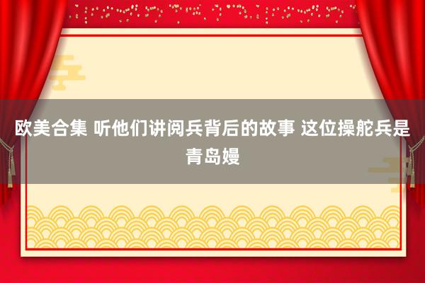 欧美合集 听他们讲阅兵背后的故事 这位操舵兵是青岛嫚