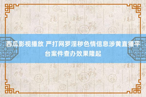 西瓜影视播放 严打网罗淫秽色情信息涉黄直播平台案件查办效果隆起