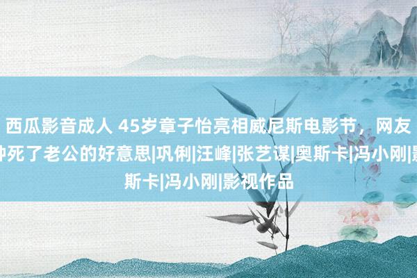 西瓜影音成人 45岁章子怡亮相威尼斯电影节，网友：有一种死了老公的好意思|巩俐|汪峰|张艺谋|奥斯卡|冯小刚|影视作品