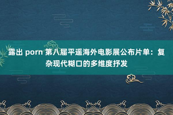 露出 porn 第八届平遥海外电影展公布片单：复杂现代糊口的多维度抒发