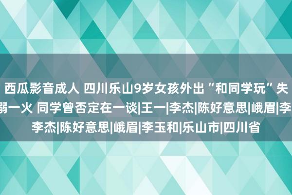 西瓜影音成人 四川乐山9岁女孩外出“和同学玩”失联近一天后被发现溺一火 同学曾否定在一谈|王一|李杰|陈好意思|峨眉|李玉和|乐山市|四川省