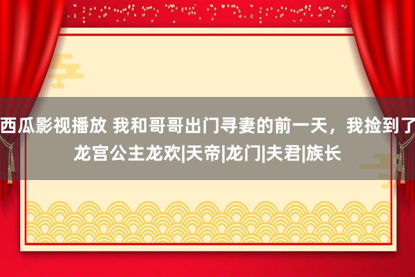 西瓜影视播放 我和哥哥出门寻妻的前一天，我捡到了龙宫公主龙欢|天帝|龙门|夫君|族长