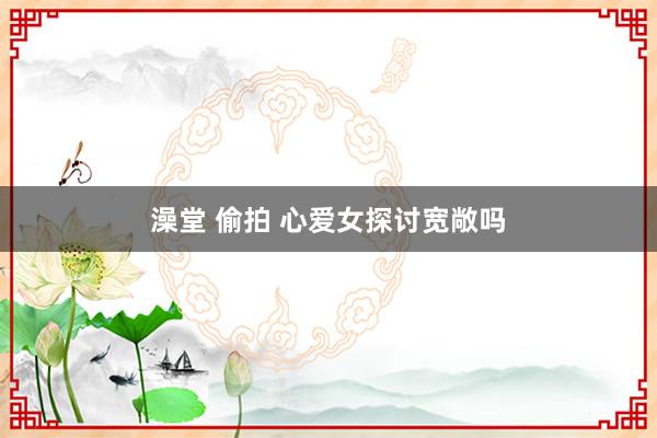 澡堂 偷拍 心爱女探讨宽敞吗