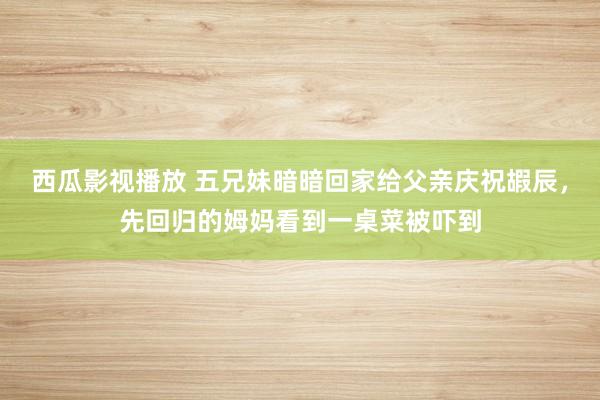 西瓜影视播放 五兄妹暗暗回家给父亲庆祝嘏辰，先回归的姆妈看到一桌菜被吓到