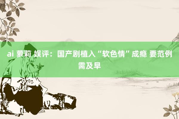 ai 萝莉 娱评：国产剧植入“软色情”成瘾 要范例需及早