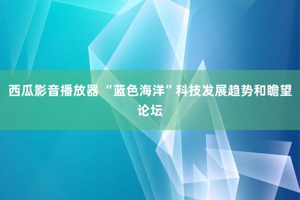 西瓜影音播放器 “蓝色海洋”科技发展趋势和瞻望论坛