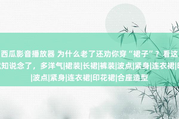 西瓜影音播放器 为什么老了还劝你穿“裙子”？看这位五十岁姐姐就知说念了，多洋气|裙装|长裙|裤装|波点|紧身|连衣裙|印花裙|合座造型