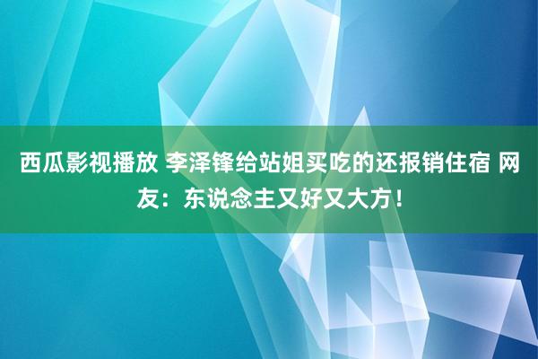 西瓜影视播放 李泽锋给站姐买吃的还报销住宿 网友：东说念主又好又大方！