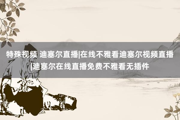 特殊视频 迪塞尔直播|在线不雅看迪塞尔视频直播|迪塞尔在线直播免费不雅看无插件