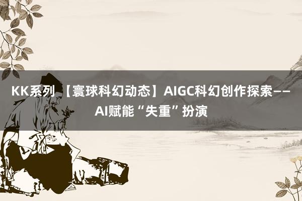 KK系列 【寰球科幻动态】AIGC科幻创作探索——AI赋能“失重”扮演