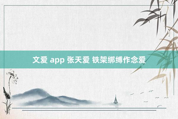 文爱 app 张天爱 铁架绑缚作念爱