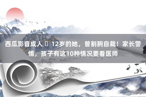 西瓜影音成人 ​12岁的她，曾割腕自裁！家长警惕，孩子有这10种情况要看医师