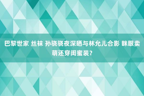 巴黎世家 丝袜 孙骁骁夜深晒与林允儿合影 眯眼卖萌还穿闺蜜装？