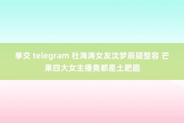 拳交 telegram 杜海涛女友沈梦辰疑整容 芒果四大女主播竟都是土肥圆