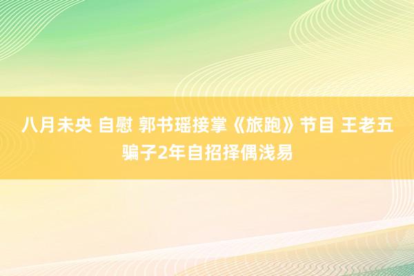 八月未央 自慰 郭书瑶接掌《旅跑》节目 王老五骗子2年自招择偶浅易