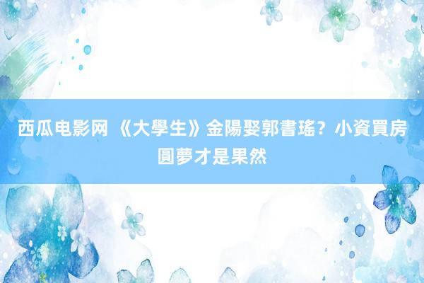 西瓜电影网 《大學生》金陽娶郭書瑤？小資買房圓夢才是果然