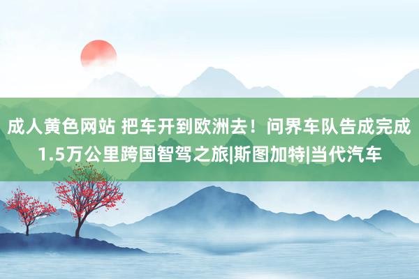 成人黄色网站 把车开到欧洲去！问界车队告成完成1.5万公里跨国智驾之旅|斯图加特|当代汽车