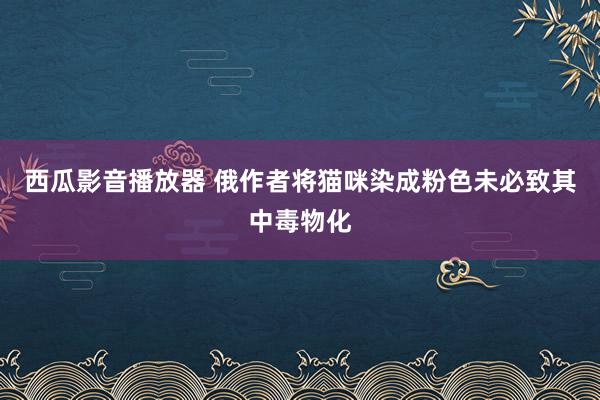 西瓜影音播放器 俄作者将猫咪染成粉色未必致其中毒物化