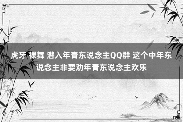 虎牙 裸舞 潜入年青东说念主QQ群 这个中年东说念主非要劝年青东说念主欢乐