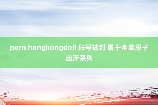 porn hongkongdoll 账号被封 属于幽默段子出汗系列