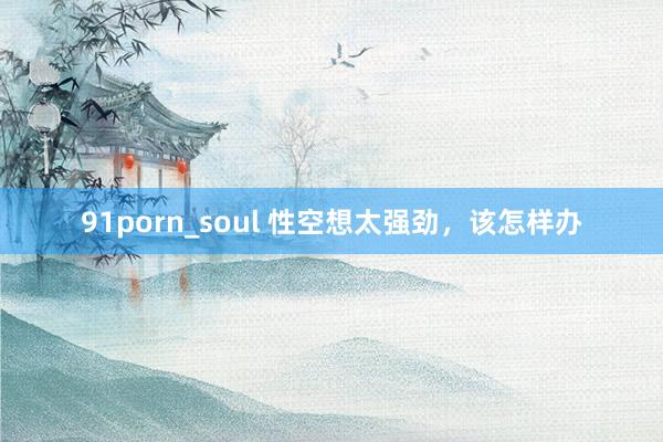 91porn_soul 性空想太强劲，该怎样办