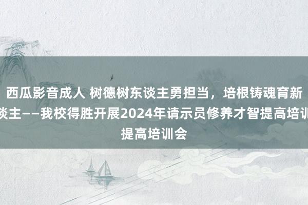 西瓜影音成人 树德树东谈主勇担当，培根铸魂育新东谈主——我校得胜开展2024年请示员修养才智提高培训会