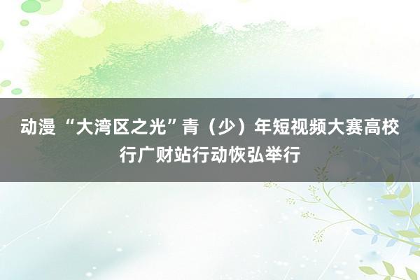 动漫 “大湾区之光”青（少）年短视频大赛高校行广财站行动恢弘举行