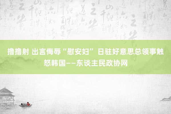 撸撸射 出言侮辱“慰安妇” 日驻好意思总领事触怒韩国——东谈主民政协网