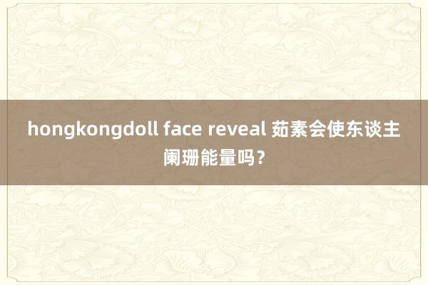 hongkongdoll face reveal 茹素会使东谈主阑珊能量吗？