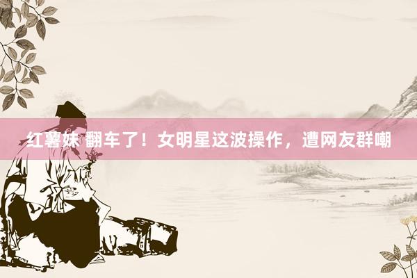 红薯妹 翻车了！女明星这波操作，遭网友群嘲