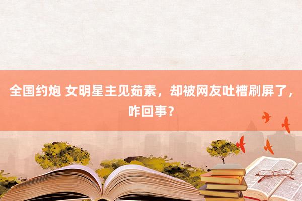 全国约炮 女明星主见茹素，却被网友吐槽刷屏了，咋回事？