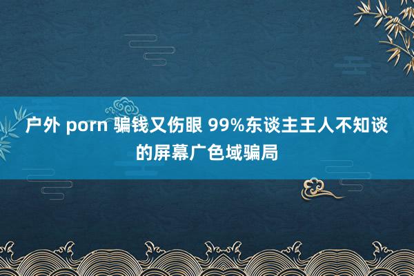 户外 porn 骗钱又伤眼 99%东谈主王人不知谈的屏幕广色域骗局