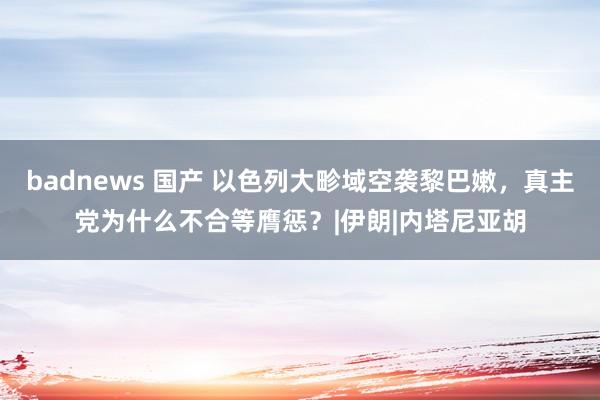 badnews 国产 以色列大畛域空袭黎巴嫩，真主党为什么不合等膺惩？|伊朗|内塔尼亚胡