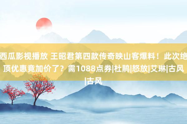 西瓜影视播放 王昭君第四款传奇映山客爆料！此次绝顶优惠竟加价了？需1088点券|杜鹃|怒放|艾琳|古风