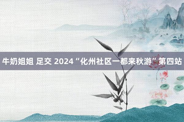 牛奶姐姐 足交 2024“化州社区一都来秋游”第四站