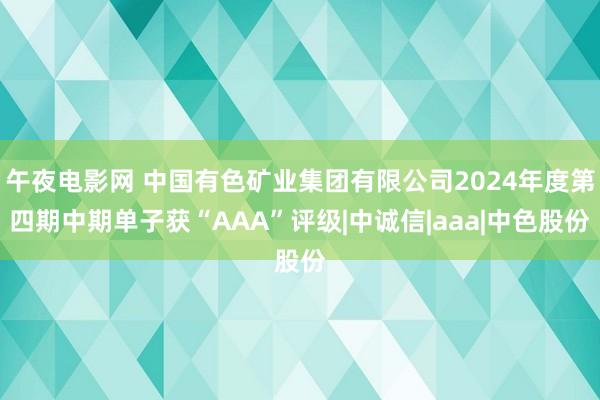 午夜电影网 中国有色矿业集团有限公司2024年度第四期中期单子获“AAA”评级|中诚信|aaa|中色股份