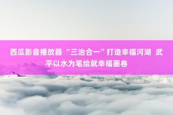 西瓜影音播放器 “三治合一”打造幸福河湖  武平以水为笔绘就幸福画卷