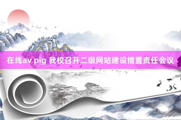 在线av pig 我校召开二级网站建设措置责任会议