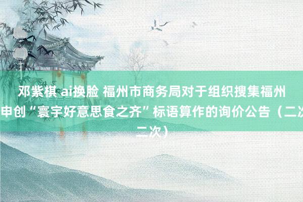 邓紫棋 ai换脸 福州市商务局对于组织搜集福州市申创“寰宇好意思食之齐”标语算作的询价公告（二次）