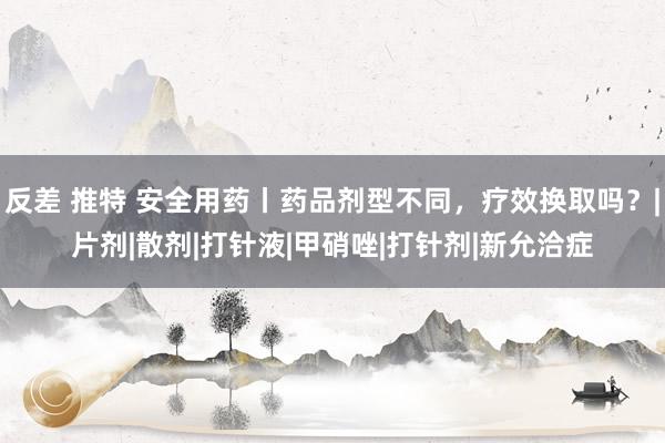 反差 推特 安全用药丨药品剂型不同，疗效换取吗？|片剂|散剂|打针液|甲硝唑|打针剂|新允洽症